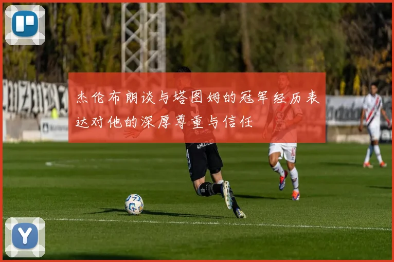 杰伦布朗谈与塔图姆的冠军经历表达对他的深厚尊重与信任