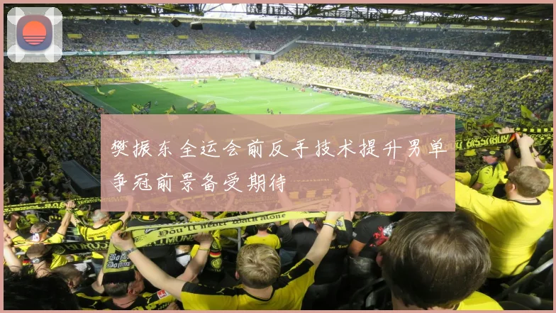 樊振东全运会前反手技术提升男单争冠前景备受期待