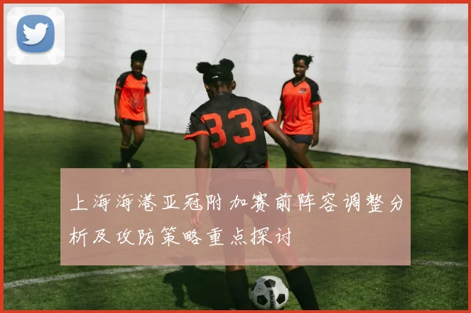 上海海港亚冠附加赛前阵容调整分析及攻防策略重点探讨