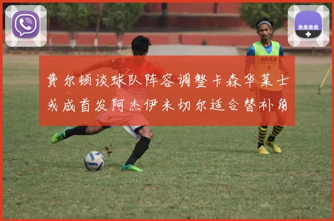 费尔顿谈球队阵容调整卡森华莱士或成首发阿杰伊米切尔适合替补角色