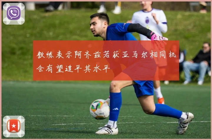 教练表示阿齐兹若获亚马尔相同机会有望追平其水平